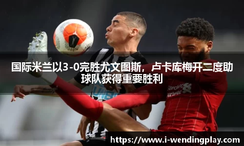 国际米兰以3-0完胜尤文图斯,卢卡库梅开二度助球队获得重要胜利