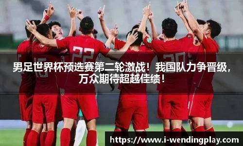 男足世界杯预选赛第二轮激战!我国队力争晋级,万众期待超越佳绩!