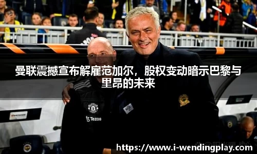 曼联震撼宣布解雇范加尔,股权变动暗示巴黎与里昂的未来