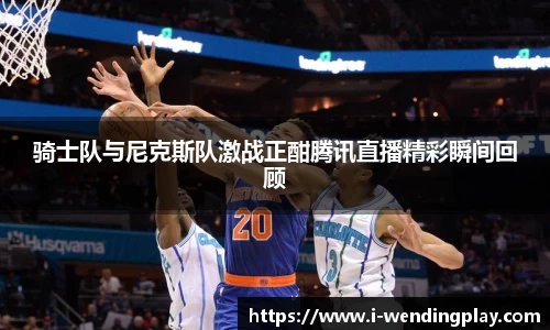 骑士队与尼克斯队激战正酣腾讯直播精彩瞬间回顾