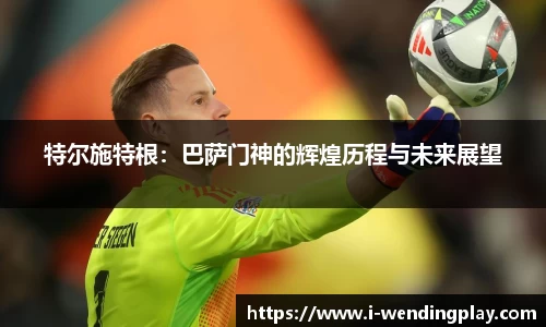 特尔施特根：巴萨门神的辉煌历程与未来展望