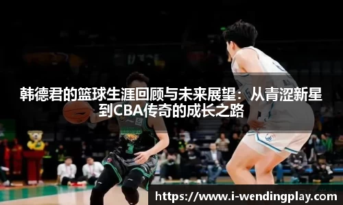 韩德君的篮球生涯回顾与未来展望:从青涩新星到CBA传奇的成长之路