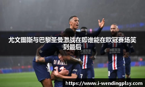 尤文图斯与巴黎圣曼激战在即谁能在欧冠赛场笑到最后