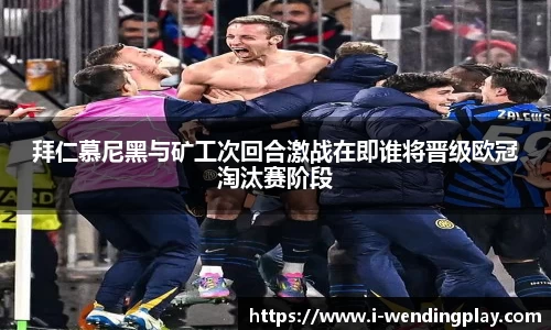 拜仁慕尼黑与矿工次回合激战在即谁将晋级欧冠淘汰赛阶段