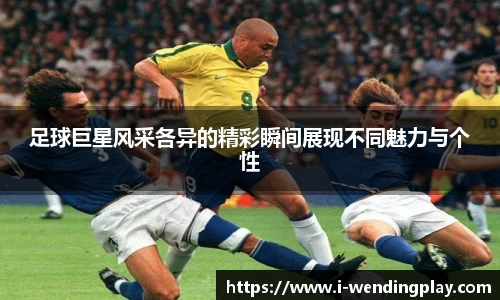 足球巨星风采各异的精彩瞬间展现不同魅力与个性
