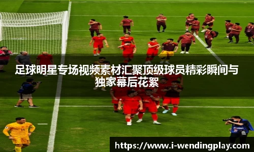 足球明星专场视频素材汇聚顶级球员精彩瞬间与独家幕后花絮